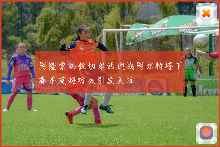 阿隆索执教切尔西迎战阿尔特塔下赛季英超对决引发关注