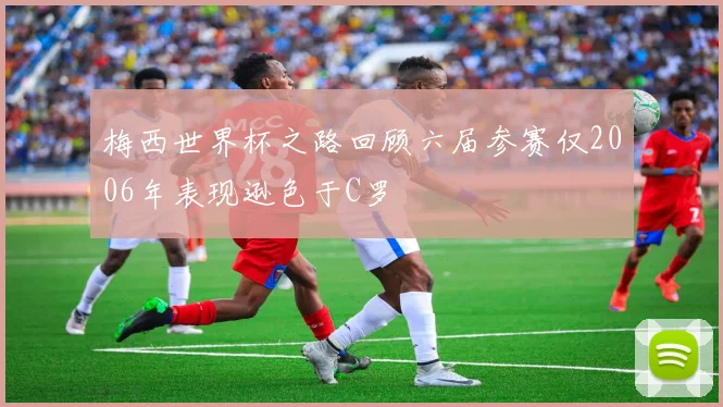 梅西世界杯之路回顾六届参赛仅2006年表现逊色于C罗
