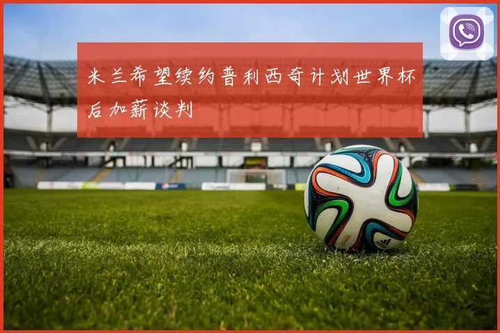米兰希望续约普利西奇计划世界杯后加薪谈判