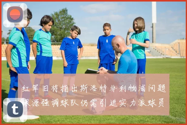 红军旧将指出斯洛特非利物浦问题根源强调球队仍需引进实力派球员