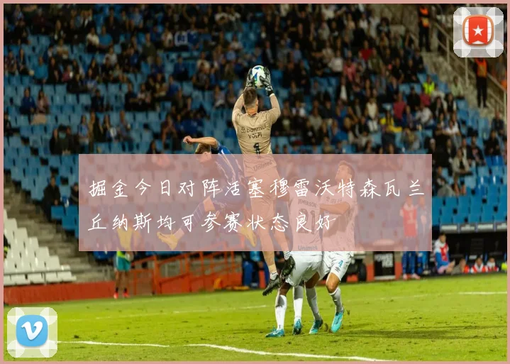 掘金今日对阵活塞穆雷沃特森瓦兰丘纳斯均可参赛状态良好