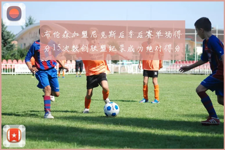 布伦森加盟尼克斯后季后赛单场得分15次数创联盟纪录成为绝对得分王