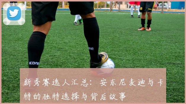 新秀赛选人汇总：安东尼麦迪与卡特的独特选择与背后故事