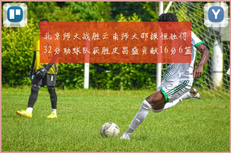 北京师大战胜云南师大邵振恒独得32分助球队获胜皮昌盛贡献16分6篮板5助攻