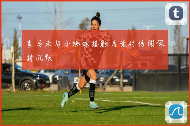 皇马未与小蜘蛛接触马竞对传闻保持沉默
