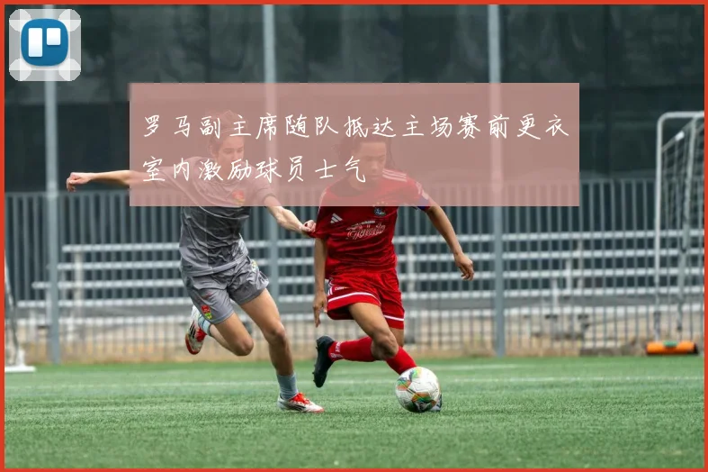 罗马副主席随队抵达主场赛前更衣室内激励球员士气
