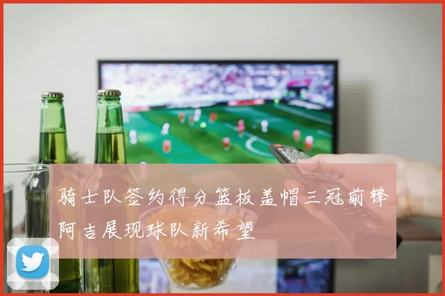 骑士队签约得分篮板盖帽三冠前锋阿吉展现球队新希望