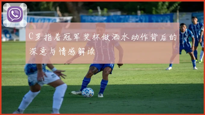 C罗指着冠军奖杯做洒水动作背后的深意与情感解读