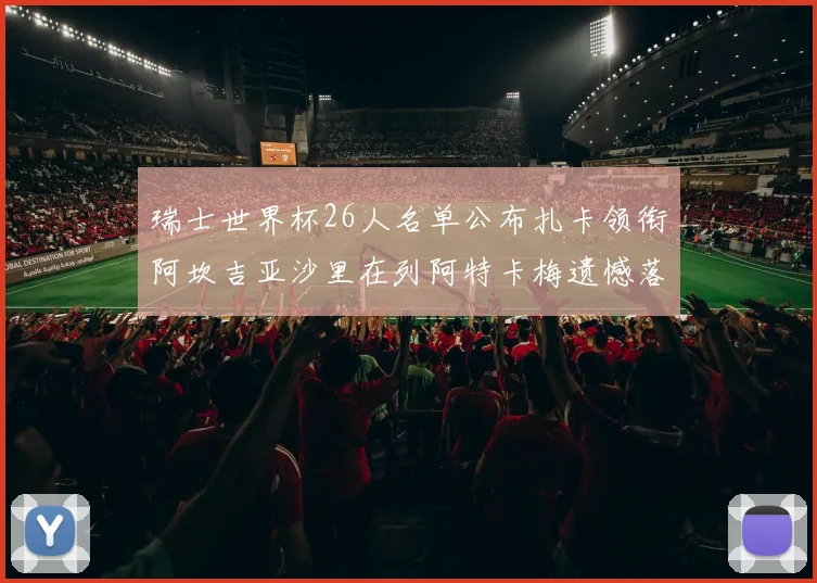 瑞士世界杯26人名单公布扎卡领衔阿坎吉亚沙里在列阿特卡梅遗憾落选