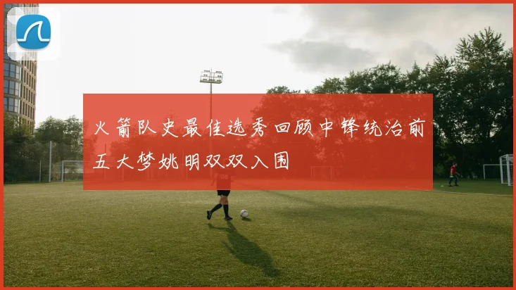 火箭队史最佳选秀回顾中锋统治前五大梦姚明双双入围