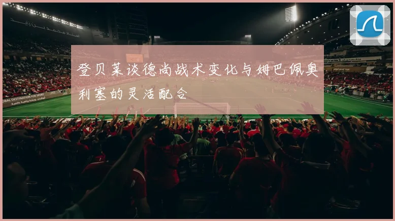 登贝莱谈德尚战术变化与姆巴佩奥利塞的灵活配合