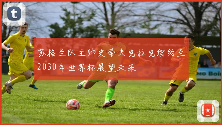 苏格兰队主帅史蒂夫克拉克续约至2030年世界杯展望未来